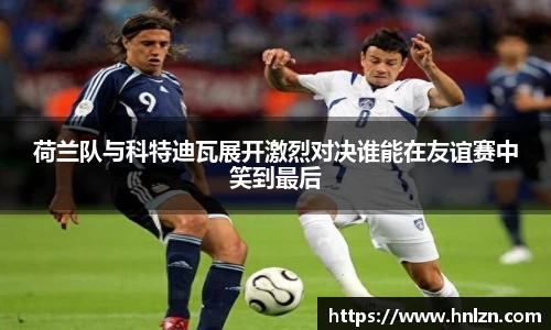 球王会荷兰队与科特迪瓦展开激烈对决谁能在友谊赛中笑到最后